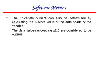 Software Metrics
• The univariate outliers can also be determined by
calculating the Z-score value of the data points of the
variable.
• The data values exceeding ±2.5 are considered to be
outliers
 