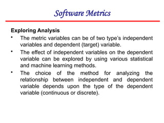Software Metrics
Exploring Analysis
• The metric variables can be of two type’s independent
variables and dependent (target) variable.
• The effect of independent variables on the dependent
variable can be explored by using various statistical
and machine learning methods.
• The choice of the method for analyzing the
relationship between independent and dependent
variable depends upon the type of the dependent
variable (continuous or discrete).
 