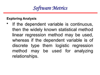 Software Metrics
Exploring Analysis
• If the dependent variable is continuous,
then the widely known statistical method
linear regression method may be used,
whereas if the dependent variable is of
discrete type them logistic regression
method may be used for analyzing
relationships.
 
