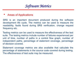 Software Metrics
 Areas of Applications
SRS is an important document produced during the software
development life cycle. The metrics can be used to measure the
readability, faults found during SRS verification, change request
frequency etc.
Testing metrics can be used to measure the effectiveness of the test
suite. The testing metrics include number of failures experienced per
unit of time, number of paths in a control flow graph, number of
independent paths, percentage of statement coverage, percentage
of decision covered.
Statement coverage metrics are also available that calculate the
percentage of statements in the source code covered during testing.
The effectiveness of test suite may be measured.
 