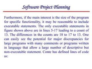 Furthermore, if the main interest is the size of the program
for specific functionality, it may be reasonable to include
executable statements. The only executable statements in
figure shown above are in lines 5-17 leading to a count of
13. The differences in the counts are 18 to 17 to 13. One
can easily see the potential for major discrepancies for
large programs with many comments or programs written
in language that allow a large number of descriptive but
non-executable statement. Conte has defined lines of code
as:
Software Project Planning
 