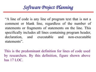 “A line of code is any line of program text that is not a
comment or blank line, regardless of the number of
statements or fragments of statements on the line. This
specifically includes all lines containing program header,
declaration, and executable and non-executable
statements”.
This is the predominant definition for lines of code used
by researchers. By this definition, figure shown above
has 17 LOC.
Software Project Planning
 