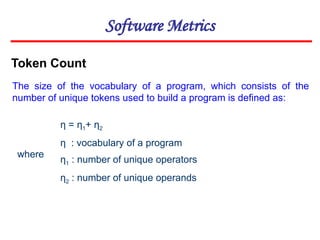 Software Metrics
Token Count
The size of the vocabulary of a program, which consists of the
number of unique tokens used to build a program is defined as:
η = η1+ η2
η : vocabulary of a program
η1 : number of unique operators
η2 : number of unique operands
where
 