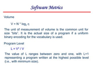 Software Metrics
V = N * log2 η
Volume
The unit of measurement of volume is the common unit for
size “bits”. It is the actual size of a program if a uniform
binary encoding for the vocabulary is used.
Program Level
The value of L ranges between zero and one, with L=1
representing a program written at the highest possible level
(i.e., with minimum size).
L = V* / V
 