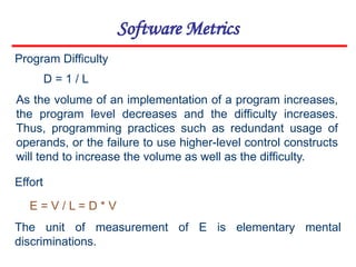 Software Metrics
D = 1 / L
E = V / L = D * V
Program Difficulty
As the volume of an implementation of a program increases,
the program level decreases and the difficulty increases.
Thus, programming practices such as redundant usage of
operands, or the failure to use higher-level control constructs
will tend to increase the volume as well as the difficulty.
Effort
The unit of measurement of E is elementary mental
discriminations.
 