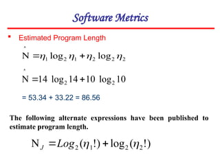 Software Metrics
 Estimated Program Length
2
2
2
1
2
1 log
log 


 



10
log
10
14
log
14 2
2 



= 53.34 + 33.22 = 86.56
)
!
(
log
)
!
( 2
2
1
2 
 

 Log
J
The following alternate expressions have been published to
estimate program length.
 
