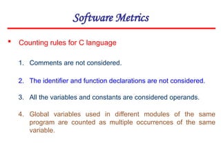 Software Metrics
1. Comments are not considered.
2. The identifier and function declarations are not considered.
3. All the variables and constants are considered operands.
4. Global variables used in different modules of the same
program are counted as multiple occurrences of the same
variable.
 Counting rules for C language
 