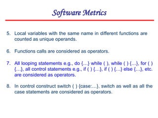 Software Metrics
6. Functions calls are considered as operators.
7. All looping statements e.g., do {…} while ( ), while ( ) {…}, for ( )
{…}, all control statements e.g., if ( ) {…}, if ( ) {…} else {…}, etc.
are considered as operators.
8. In control construct switch ( ) {case:…}, switch as well as all the
case statements are considered as operators.
5. Local variables with the same name in different functions are
counted as unique operands.
 