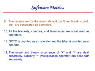 Software Metrics
11. GOTO is counted as an operator and the label is counted as an
operand.
12. The unary and binary occurrence of “+” and “-” are dealt
separately. Similarly “*” (multiplication operator) are dealt with
separately.
9. The reserve words like return, default, continue, break, sizeof,
etc., are considered as operators.
10. All the brackets, commas, and terminators are considered as
operators.
 