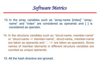 Software Metrics
15. All the hash directive are ignored.
14. In the structure variables such as “struct-name, member-name”
or “struct-name -> member-name”, struct-name, member-name
are taken as operands and ‘.’, ‘->’ are taken as operators. Some
names of member elements in different structure variables are
counted as unique operands.
13. In the array variables such as “array-name [index]” “array-
name” and “index” are considered as operands and [ ] is
considered as operator.
 