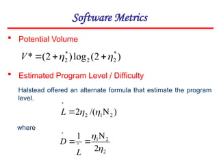 Software Metrics
 Potential Volume
)
2
(
log
)
2
(
* *
2
2
*
2 
 


V
 Estimated Program Level / Difficulty
Halstead offered an alternate formula that estimate the program
level.
where

)
/(
2 2
1
2 




L
2
2
1
2
1

 

 

L
D
 