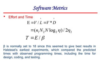 Software Metrics




 D
V
L
V *
/
2
2
2
1 2
/
)
log
( 

N
N
n


/
E
T 
 Effort and Time
β is normally set to 18 since this seemed to give best results in
Halstead’s earliest experiments, which compared the predicted
times with observed programming times, including the time for
design, coding, and testing.
 