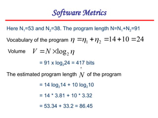 Software Metrics
Here N1=53 and N2=38. The program length N=N1+N2=91
Vocabulary of the program
Volume
= 91 x log224 = 417 bits
24
10
14
2
1 



 



2
log

N
V
The estimated program length of the program

N
= 14 log214 + 10 log210
= 14 * 3.81 + 10 * 3.32
= 53.34 + 33.2 = 86.45
 