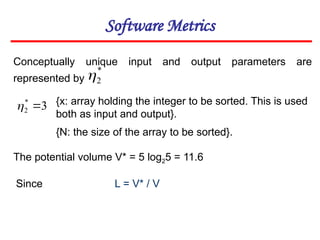 Software Metrics
Conceptually unique input and output parameters are
represented by
{x: array holding the integer to be sorted. This is used
both as input and output}.
{N: the size of the array to be sorted}.
The potential volume V* = 5 log25 = 11.6
L = V* / V
*
2

3
*
2 

Since
 
