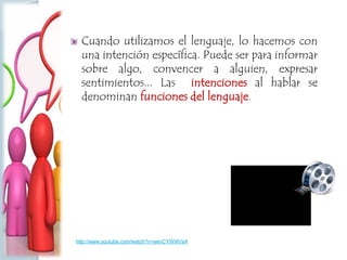 Cuando utilizamos el lenguaje, lo hacemos con
una intención específica. Puede ser para informar
sobre algo, convencer a alguien, expresar
sentimientos... Las intenciones al hablar se
denominan funciones del lenguaje.
http://www.youtube.com/watch?v=wenCYW9IVsA
 