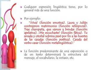 Cualquier expresión lingüística tiene, por lo
general más de una función.
Por ejemplo:
“¡Viva! (función emotiva). Laura y Julián
contrajeron matrimonio (función referencial).
Trae champaña, que vamos a brindar (función
apelativa). ¿Me escuchaste? (función fática). Tu
amada y otoñal sobrina pasó por fin a las huestes
de las casadas (función poética). Casada del
verbo casar (función metalingüística).”
La función predominante de una exposición o
de un texto determinará la estructura del
mensaje, el vocabulario, la sintaxis, etc.
 