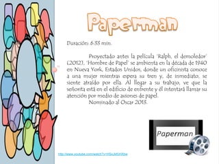 Duración: 6:33 min.
Proyectado antes la película ‘Ralph, el demoledor’
(2012), ‘Hombre de Papel’ se ambienta en la década de 1940
en Nueva York, Estados Unidos, donde un oficinista conoce
a una mujer mientras espera su tren y, de inmediato, se
siente atraído por ella. Al llegar a su trabajo, ve que la
señorita está en el edificio de enfrente y él intentará llamar su
atención por medio de aviones de papel.
Nominado al Oscar 2013.
http://www.youtube.com/watch?v=HSxJkKiHXbw
 