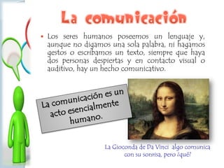  Los seres humanos poseemos un lenguaje y,
aunque no digamos una sola palabra, ni hagamos
gestos o escribamos un texto, siempre que haya
dos personas despiertas y en contacto visual o
auditivo, hay un hecho comunicativo.
La Gioconda de Da Vinci algo comunica
con su sonrisa, pero ¿qué?
 
