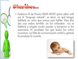  Federico III de Prusia (1609-1670) quiso saber cuál
era el “lenguaje natural”, es decir, en qué lengua
hablaría un niño que nunca oyó hablar. Para ello
dio una orden terrible: en los orfanatos no se
hablaría a ningún recién nacido, y tampoco se los
acariciaría. El resultado fue que todos los niños
murieron. La falta de comunicación verbal y gestual
les produjo la muerte.
 