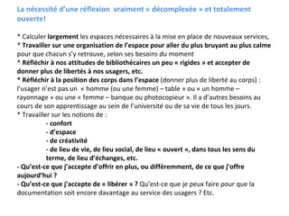 La nécessité d’une réflexion  vraiment « décomplexée » et totalement 
ouverte!

* Calculer largement les espaces nécessaires à la mise en place de nouveaux services,
* Travailler sur une organisation de l’espace pour aller du plus bruyant au plus calme 
pour que chacun s’y retrouve, selon ses besoins du moment
* Réfléchir à nos attitudes de bibliothécaires un peu « rigides » et accepter de 
donner plus de libertés à nos usagers, etc.
* Réfléchir à la position des corps dans l’espace (donner plus de liberté au corps) : 
l’usager n’est pas un « homme (ou une femme) – table » ou « un homme –
rayonnage » ou une « femme – banque ou photocopieur ». Il a d’autres besoins au 
cours de son apprentissage au sein de l’université ou de sa vie de tous les jours. 
* Travailler sur les notions de :
           ‐ confort
           ‐ d’espace
           ‐ de créativité
           ‐ de lieu de vie, de lieu social, de lieu « ouvert », dans tous les sens du 
           terme, de lieu d’échanges, etc.
‐ Qu’est‐ce que j’accepte d’offrir en plus, ou différemment, de ce que j’offre 
aujourd’hui ? 
‐ Qu’est‐ce que j’accepte de « libérer » ? Qu’est‐ce que je peux faire pour que la 
documentation soit encore davantage au service des usagers ? Etc.
 