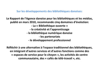Sur les développements des bibliothèques danoises:

Le Rapport de l’Agence danoise pour les bibliothèques et les médias, 
   publié en mars 2010, recommande cinq domaines d’évolution:
                      ‐ La « Bibliothèque ouverte »
                    ‐ la créativité et l’apprentissage
                ‐ la bibliothèque numérique danoise
                             ‐ les partenariats
                  ‐ le développement professionnel

Réfléchir à une alternative à l’espace traditionnel des bibliothèques, 
  en intégrant d’autres services et d’autres fonctions comme des 
    « espaces de service pour le citoyen », les activités de centre 
          communautaire, des « cafés de télé‐travail », etc.
 