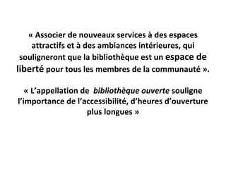 « Associer de nouveaux services à des espaces 
    attractifs et à des ambiances intérieures, qui 
 souligneront que la bibliothèque est un espace de 
liberté pour tous les membres de la communauté ».

   « L’appellation de  bibliothèque ouverte souligne 
l’importance de l’accessibilité, d’heures d’ouverture 
                    plus longues »
 