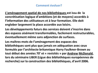 Comment évoluer?

L’aménagement spatial de nos bibliothèques est issu de  la 
concrétisation logique d’ambitions (et de moyens) accordés à
l’information des utilisateurs et à leur formation. Elle doit 
englober largement la place accordée aux loisirs.
Les développements futurs des services doivent s’inscrire dans 
des espaces aisément transformables, facilement restructurables, 
éventuellement même sans adjonction de surfaces.
Les maîtres‐mots de l’aménagement des espaces des 
bibliothèques sont plus que jamais en adéquation avec ceux 
formulés par l’architecte britannique Harry Faulkner‐Brown au 
tout début des années 70’ et « revisités » par Andrew McDonald, 
lors du séminaire LIBER (Ligue des bibliothèques européennes de 
recherche) sur la construction des bibliothèques, d’avril 2006.
 