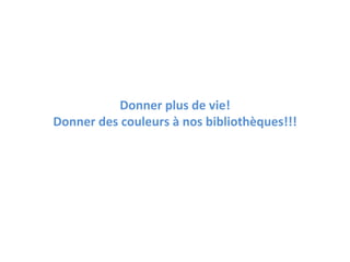 Donner plus de vie!
Donner des couleurs à nos bibliothèques!!!
 