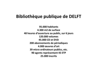 Bibliothèque publique de DELFT
                95.000 habitants
              4.300 m2 de surface
   48 heures d’ouverture au public, sur 6 jours
                120.000 volumes
               45.000 CD et DVD
        200 abonnements de périodiques
               4.000 œuvres d’art
        39 micro ordinateurs publics, etc.
         90 agents représentant 45 ETP
                 25.000 inscrits
 