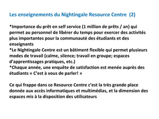 Les enseignements du Nightingale Resource Centre  (2)

*Importance du prêt en self service (1 million de prêts / an) qui 
permet au personnel de libérer du temps pour exercer des activités 
plus importantes pour la communauté des étudiants et des 
enseignants
*Le Nightingale Centre est un bâtiment flexible qui permet plusieurs 
modes de travail (calme, silence; travail en groupe; espaces 
d’apprentissages pratiques, etc.)
*Chaque année, une enquête de satisfaction est menée auprès des 
étudiants « C’est à vous de parler! »

Ce qui frappe dans ce Resource Centre c’est la très grande place 
donnée aux accès informatiques et multimédias, et la dimension des 
espaces mis à la disposition des utilisateurs
 