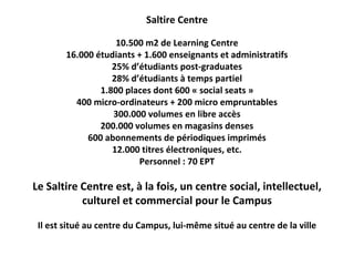 Saltire Centre

                    10.500 m2 de Learning Centre
        16.000 étudiants + 1.600 enseignants et administratifs
                   25% d’étudiants post‐graduates
                   28% d’étudiants à temps partiel
                1.800 places dont 600 « social seats »
          400 micro‐ordinateurs + 200 micro empruntables
                   300.000 volumes en libre accès
                200.000 volumes en magasins denses
             600 abonnements de périodiques imprimés
                   12.000 titres électroniques, etc.
                         Personnel : 70 EPT

Le Saltire Centre est, à la fois, un centre social, intellectuel, 
           culturel et commercial pour le Campus

 Il est situé au centre du Campus, lui‐même situé au centre de la ville
 