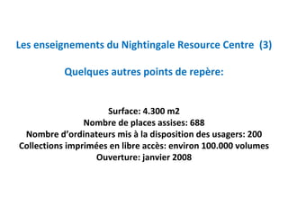 Les enseignements du Nightingale Resource Centre  (3)

           Quelques autres points de repère:


                     Surface: 4.300 m2
                Nombre de places assises: 688
 Nombre d’ordinateurs mis à la disposition des usagers: 200
Collections imprimées en libre accès: environ 100.000 volumes
                  Ouverture: janvier 2008
 
