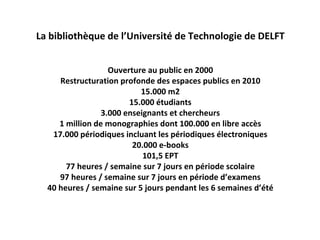La bibliothèque de l’Université de Technologie de DELFT


                   Ouverture au public en 2000
     Restructuration profonde des espaces publics en 2010
                           15.000 m2
                        15.000 étudiants
                 3.000 enseignants et chercheurs
     1 million de monographies dont 100.000 en libre accès
   17.000 périodiques incluant les périodiques électroniques
                         20.000 e‐books
                            101,5 EPT
       77 heures / semaine sur 7 jours en période scolaire
     97 heures / semaine sur 7 jours en période d’examens
  40 heures / semaine sur 5 jours pendant les 6 semaines d’été
 