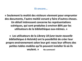 Et encore…

« Seulement la moitié des visiteurs viennent pour emprunter 
des documents, l’autre moitié venant y faire d’autres choses.
     Un détail intéressant concerne les représentations 
     scéniques, qui sont produites à environ 80% par les 
        utilisateurs de la bibliothèque eux‐mêmes. »

   « Les utilisateurs de la Library 10 (une toute nouvelle 
  bibliothèque à Helsinki) ont la possibilité de créer leur 
propre environnement selon leur gré: nous leur offrons des 
   petites tables mobiles qu’ils peuvent installer là où ils 
                  veulent. »     No comment!
 