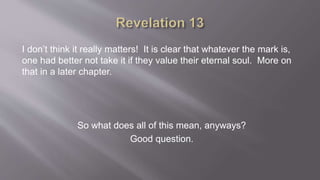 I don’t think it really matters! It is clear that whatever the mark is, 
one had better not take it if they value their eternal soul. More on 
that in a later chapter. 
So what does all of this mean, anyways? 
Good question. 
 
