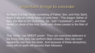 As there is a holy Trinity consisting of Father, Son, and Holy Spirit, 
there is also an unholy trinity of sorts here – The dragon (father of 
lies), the Man of Sin (Antichrist, Gk. “anti”=“substitute”), and their 
herald (in place of the Holy Spirit) who draws people to the Man of 
Sin. 
This “trinity” has GREAT power. They can overcome believers in 
the living God, they can perform false miracles, they can even 
apparently rise from the dead. And because of these deceptions, 
many left on earth will become their followers. 
 