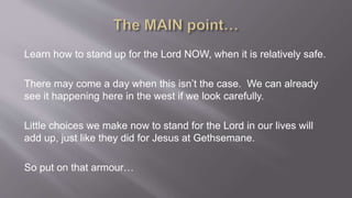 Learn how to stand up for the Lord NOW, when it is relatively safe. 
There may come a day when this isn’t the case. We can already 
see it happening here in the west if we look carefully. 
Little choices we make now to stand for the Lord in our lives will 
add up, just like they did for Jesus at Gethsemane. 
So put on that armour… 
 