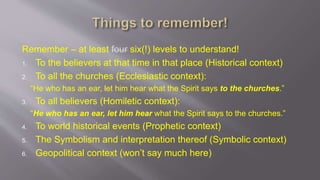 Remember – at least four six(!) levels to understand! 
1. To the believers at that time in that place (Historical context) 
2. To all the churches (Ecclesiastic context): 
“He who has an ear, let him hear what the Spirit says to the churches.” 
3. To all believers (Homiletic context): 
“He who has an ear, let him hear what the Spirit says to the churches.” 
4. To world historical events (Prophetic context) 
5. The Symbolism and interpretation thereof (Symbolic context) 
6. Geopolitical context (won’t say much here) 
 