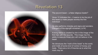 The second beast – a false religious leader? 
Verse 12 indicates this – it seems to be the job of 
this beast to make people worship the first 
individual. 
He also performs miracles and signs and wonders. 
(Dangers of the sign/gift ministries.) (v14) 
A living statue is created by him in the image of the 
first man with the wounds. This image has the 
ability to execute those who will not believe in the 
beast. 
He introduces the “mark of the beast” to the world, 
and it tells of some kind of control of money and 
trade. There are a lot of theories as to what this 
mark may be. 
 