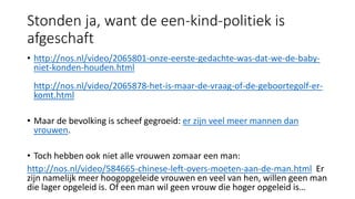 Stonden ja, want de een-kind-politiek is
afgeschaft
• http://nos.nl/video/2065801-onze-eerste-gedachte-was-dat-we-de-baby-
niet-konden-houden.html
http://nos.nl/video/2065878-het-is-maar-de-vraag-of-de-geboortegolf-er-
komt.html
• Maar de bevolking is scheef gegroeid: er zijn veel meer mannen dan
vrouwen.
• Toch hebben ook niet alle vrouwen zomaar een man:
http://nos.nl/video/584665-chinese-left-overs-moeten-aan-de-man.html Er
zijn namelijk meer hoogopgeleide vrouwen en veel van hen, willen geen man
die lager opgeleid is. Of een man wil geen vrouw die hoger opgeleid is…
 