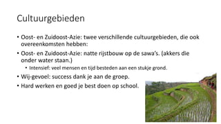 Cultuurgebieden
• Oost- en Zuidoost-Azie: twee verschillende cultuurgebieden, die ook
overeenkomsten hebben:
• Oost- en Zuidoost-Azie: natte rijstbouw op de sawa’s. (akkers die
onder water staan.)
• Intensief: veel mensen en tijd besteden aan een stukje grond.
• Wij-gevoel: success dank je aan de groep.
• Hard werken en goed je best doen op school.
 