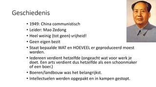 Geschiedenis
• 1949: China communistisch
• Leider: Mao Zedong
• Heel weinig (tot geen) vrijheid!
• Geen eigen bezit
• Staat bepaalde WAT en HOEVEEL er geproduceerd moest
worden.
• Iedereen verdient hetzelfde (ongeacht wat voor werk je
doet. Een arts verdient dus hetzelfde als een schoonmaker
of een boer.)
• Boeren/landbouw was het belangrijkst.
• Intellectuelen werden opgepakt en in kampen gestopt.
 