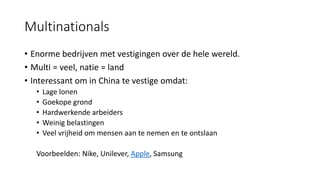Multinationals
• Enorme bedrijven met vestigingen over de hele wereld.
• Multi = veel, natie = land
• Interessant om in China te vestige omdat:
• Lage lonen
• Goekope grond
• Hardwerkende arbeiders
• Weinig belastingen
• Veel vrijheid om mensen aan te nemen en te ontslaan
Voorbeelden: Nike, Unilever, Apple, Samsung
 