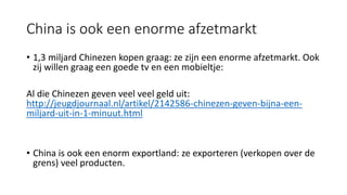 China is ook een enorme afzetmarkt
• 1,3 miljard Chinezen kopen graag: ze zijn een enorme afzetmarkt. Ook
zij willen graag een goede tv en een mobieltje:
Al die Chinezen geven veel veel geld uit:
http://jeugdjournaal.nl/artikel/2142586-chinezen-geven-bijna-een-
miljard-uit-in-1-minuut.html
• China is ook een enorm exportland: ze exporteren (verkopen over de
grens) veel producten.
 
