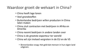 Waardoor groeit de welvaart in China?
• China heeft lage lonen
• Veel grondstoffen
• Buitenlandse bedrijven willen producten in China
laten maken
• China sluit contracten met bedrijven in Afrika en
Amerika
• China neemt bedrijven in andere landen over
• China is de grootste exporteur ter wereld
• China wil zijn invloed vergroten in de EU en de VS
• Binnenlandse vraag: Het geld dat mensen in hun eigen land
uitgeven.
 
