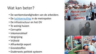 Wat kan beter?
• De werkomstandigheden van de arbeiders
• De luchtvervuiling in de metropolen
• De infrastructuur en het OV
• Te weinig huizen
• Corruptie
• Inkomenskloof
• Vergrijzing
• Vrijheid
• Afhankelijk export
• Grondstoffen
• Ouderwets politiek systeem
 