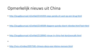 Opmerkelijk nieuws uit China
• http://jeugdjournaal.nl/artikel/2141033-oeps-panda-zit-vast-op-een-brug.html
• http://jeugdjournaal.nl/artikel/2140509-dappere-panda-vloert-inbreker.html?ext=html
• http://jeugdjournaal.nl/artikel/2128942-nieuw-in-china-het-konijnencafe.html
•
• http://nos.nl/video/2057181-chinees-dorp-voor-kleine-mensen.html
 