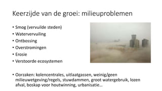 Keerzijde van de groei: milieuproblemen
• Smog (vervuilde steden)
• Watervervuiling
• Ontbossing
• Overstromingen
• Erosie
• Verstoorde ecosystemen
• Oorzaken: kolencentrales, uitlaatgassen, weinig/geen
milieuwetgeving/regels, stuwdammen, groot watergebruik, lozen
afval, boskap voor houtwinning, urbanisatie…
 