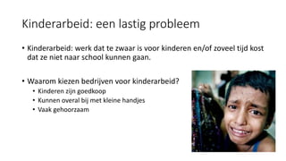 Kinderarbeid: een lastig probleem
• Kinderarbeid: werk dat te zwaar is voor kinderen en/of zoveel tijd kost
dat ze niet naar school kunnen gaan.
• Waarom kiezen bedrijven voor kinderarbeid?
• Kinderen zijn goedkoop
• Kunnen overal bij met kleine handjes
• Vaak gehoorzaam
 