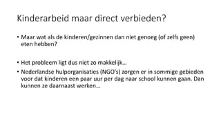 Kinderarbeid maar direct verbieden?
• Maar wat als de kinderen/gezinnen dan niet genoeg (of zelfs geen)
eten hebben?
• Het probleem ligt dus niet zo makkelijk…
• Nederlandse hulporganisaties (NGO’s) zorgen er in sommige gebieden
voor dat kinderen een paar uur per dag naar school kunnen gaan. Dan
kunnen ze daarnaast werken…
 